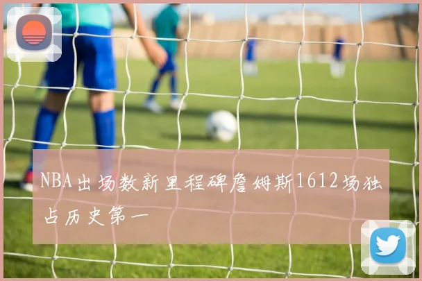 NBA出场数新里程碑詹姆斯1612场独占历史第一