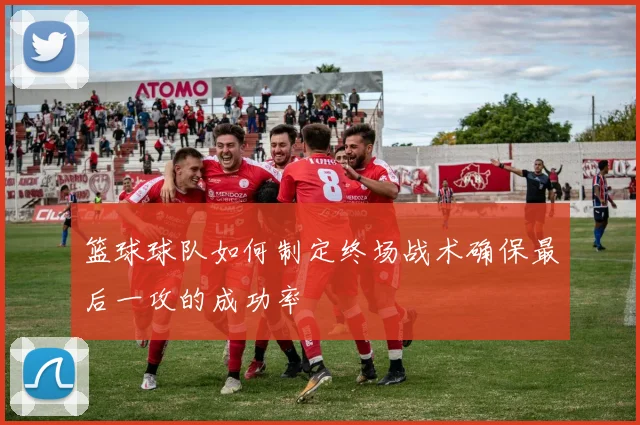 篮球球队如何制定终场战术确保最后一攻的成功率