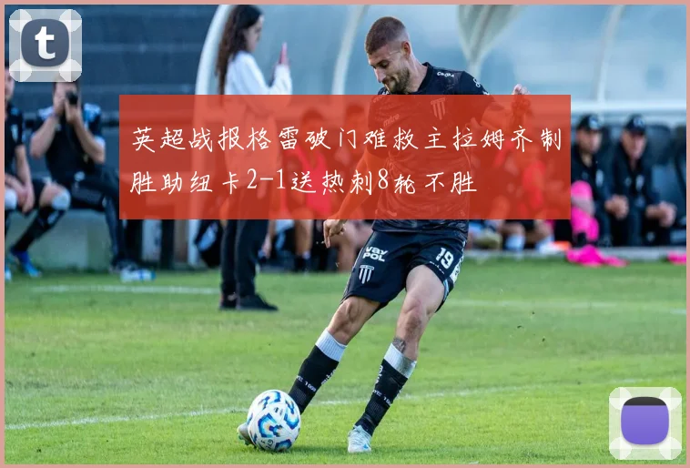 英超战报格雷破门难救主拉姆齐制胜助纽卡2-1送热刺8轮不胜