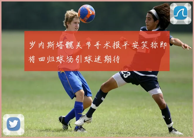 岁内斯塔髋关节手术报平安笑称即将回归球场引球迷期待