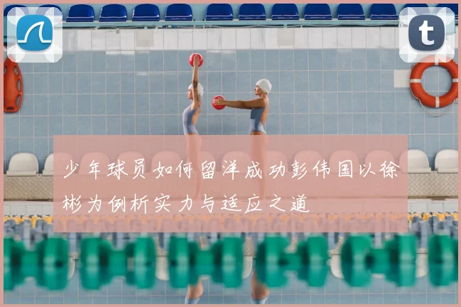 少年球员如何留洋成功彭伟国以徐彬为例析实力与适应之道