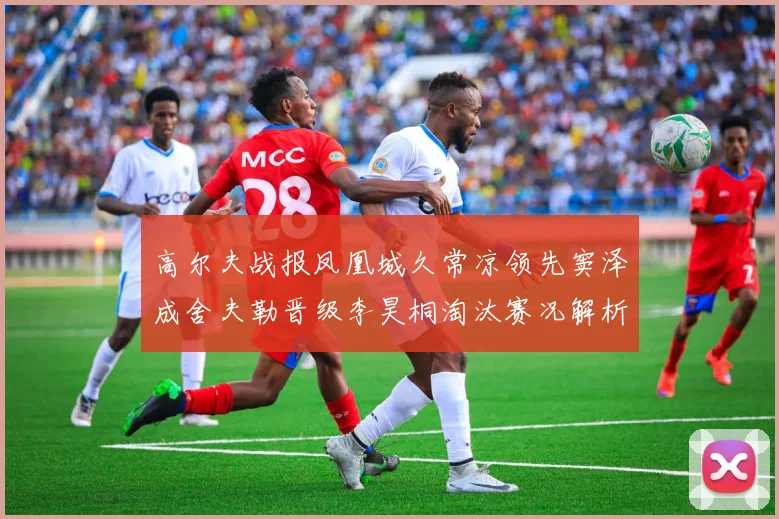 高尔夫战报凤凰城久常凉领先窦泽成舍夫勒晋级李昊桐淘汰赛况解析