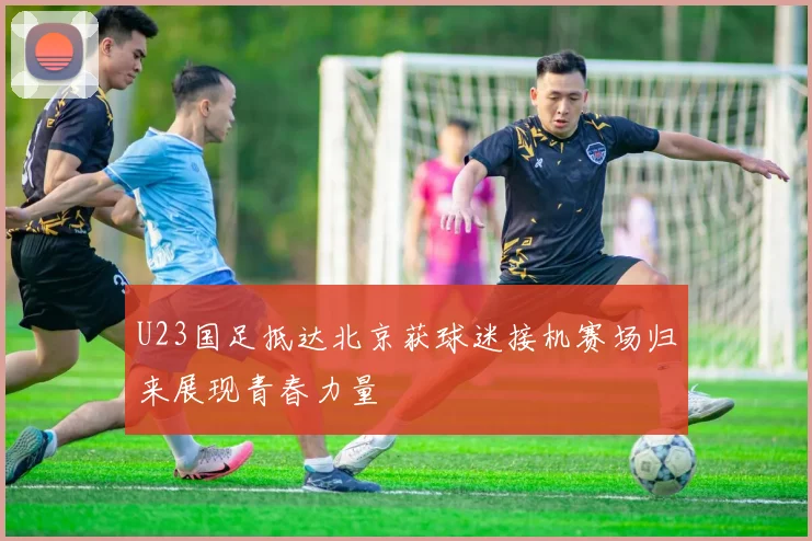 U23国足抵达北京获球迷接机赛场归来展现青春力量