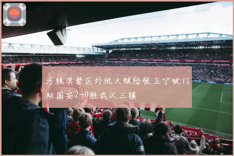 方镜淇禁区外玩火酿险张玉宁破门助国安2-0胜武汉三镇