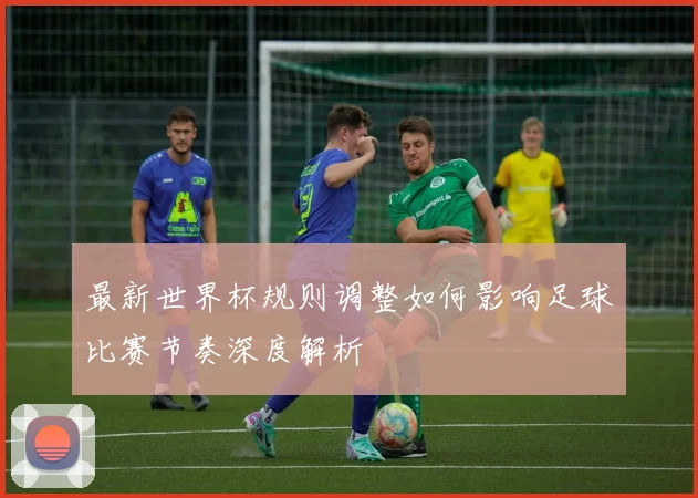 最新世界杯规则调整如何影响足球比赛节奏深度解析