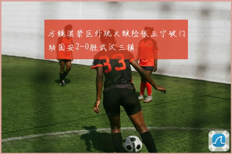 方镜淇禁区外玩火酿险张玉宁破门助国安2-0胜武汉三镇