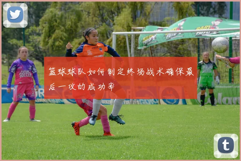 篮球球队如何制定终场战术确保最后一攻的成功率