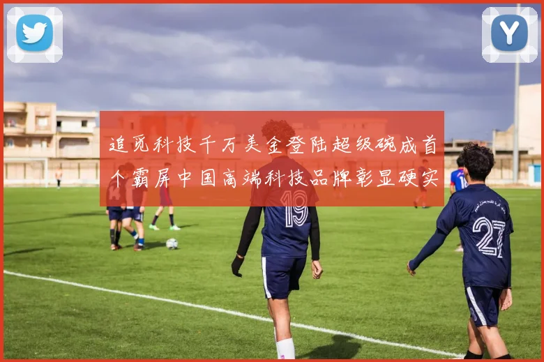 追觅科技千万美金登陆超级碗成首个霸屏中国高端科技品牌彰显硬实力