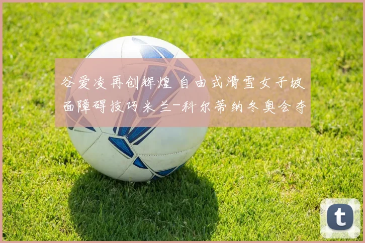 谷爱凌再创辉煌 自由式滑雪女子坡面障碍技巧米兰-科尔蒂纳冬奥会夺银