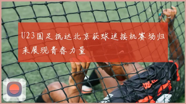 U23国足抵达北京获球迷接机赛场归来展现青春力量